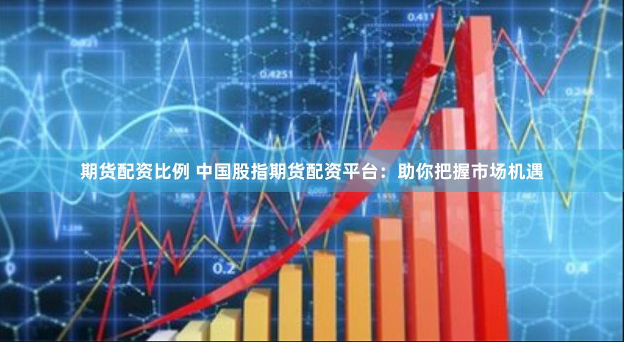 期货配资比例 中国股指期货配资平台：助你把握市场机遇